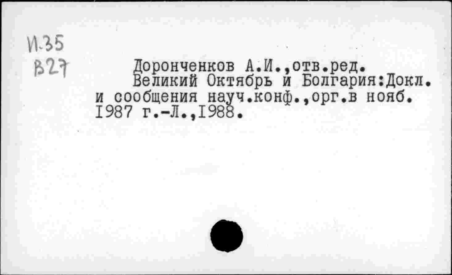 ﻿Доронченков А.И.,отв.ред.
Великий Октябрь и Болгария:Докл. и сообщения науч.конф..орг.в нояб. 1987 г.-Л.,1988.